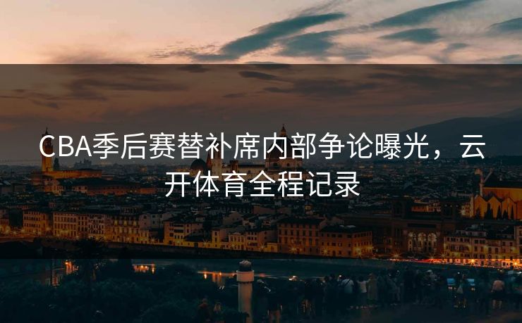 CBA季后赛替补席内部争论曝光，云开体育全程记录