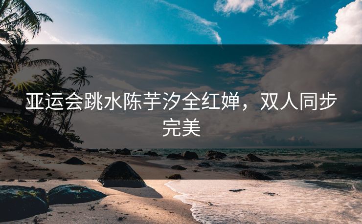 亚运会跳水陈芋汐全红婵,双人同步完美