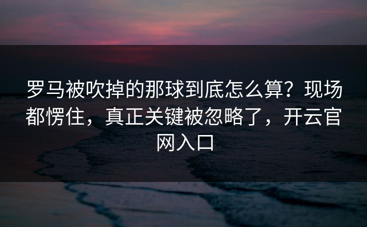 罗马被吹掉的那球到底怎么算？现场都愣住，真正关键被忽略了，开云官网入口