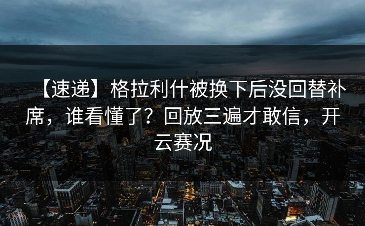 【速递】格拉利什被换下后没回替补席，谁看懂了？回放三遍才敢信，开云赛况