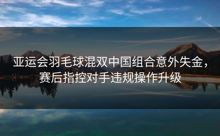 亚运会羽毛球混双中国组合意外失金，赛后指控对手违规操作升级