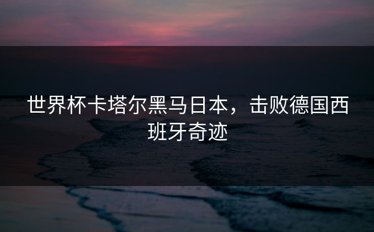 世界杯卡塔尔黑马日本，击败德国西班牙奇迹