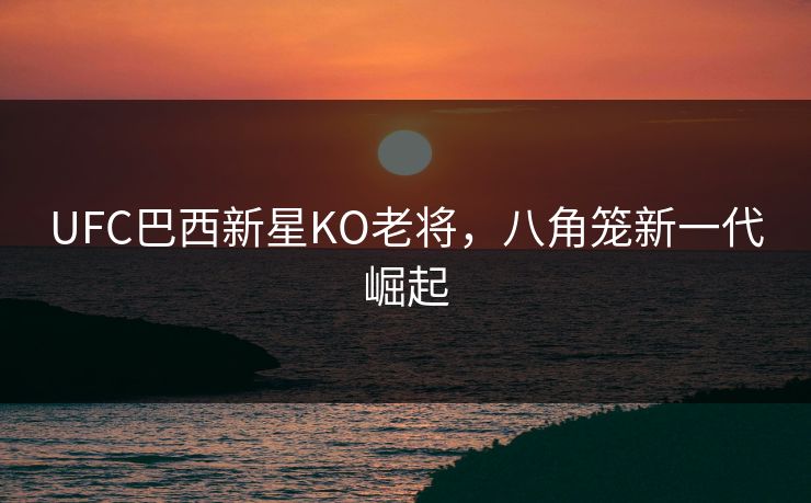 UFC巴西新星KO老将,八角笼新一代崛起 UFC巴西新星KO老将,八角笼新一代崛起