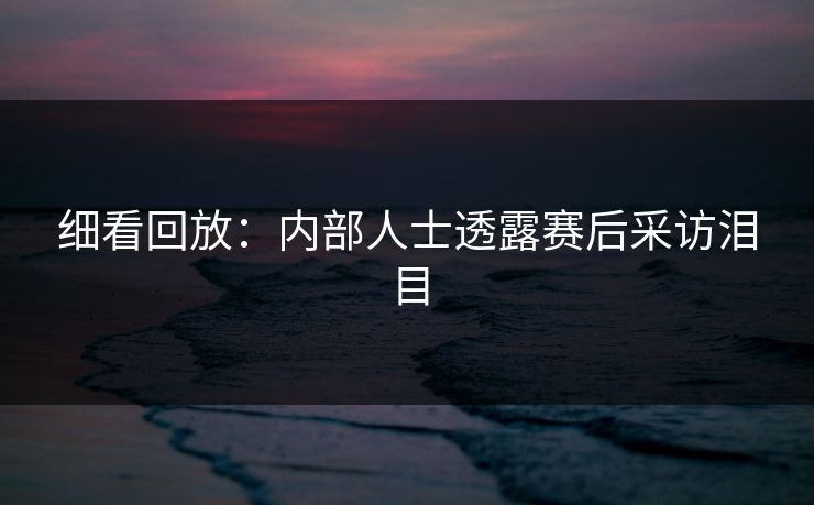 细看回放:内部人士透露赛后采访泪目 细看回放:内部人士透露赛后采访泪目