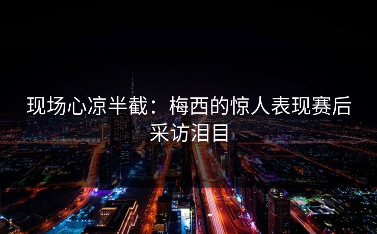现场心凉半截：梅西的惊人表现赛后采访泪目