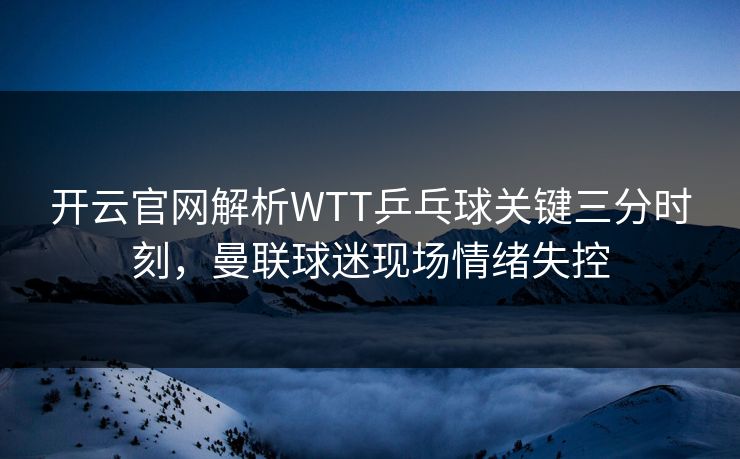 开云官网解析WTT乒乓球关键三分时刻，曼联球迷现场情绪失控