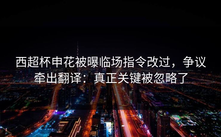 西超杯申花被曝临场指令改过，争议牵出翻译：真正关键被忽略了