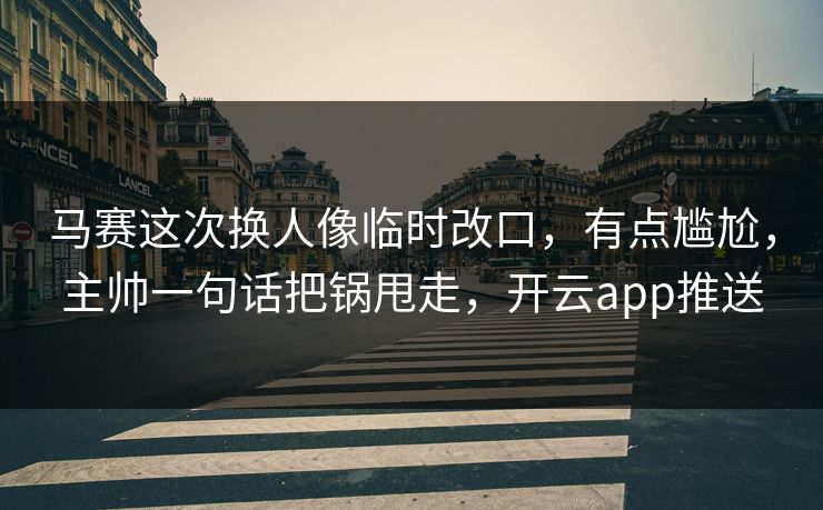 马赛这次换人像临时改口，有点尴尬，主帅一句话把锅甩走，开云app推送