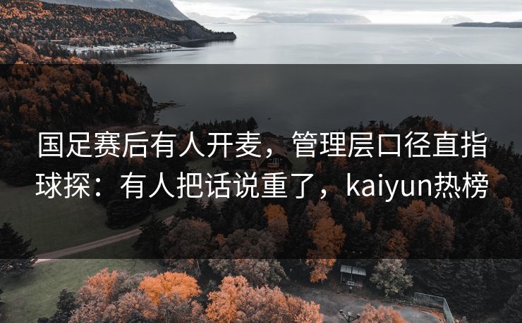 国足赛后有人开麦，管理层口径直指球探：有人把话说重了，kaiyun热榜