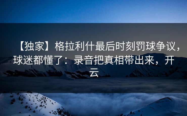 【独家】格拉利什最后时刻罚球争议,球迷都懂了:录音把真相带出来,开云 【独家】格拉利什最后时刻罚球争议,球迷都懂了:录音把真相带出来,开云
