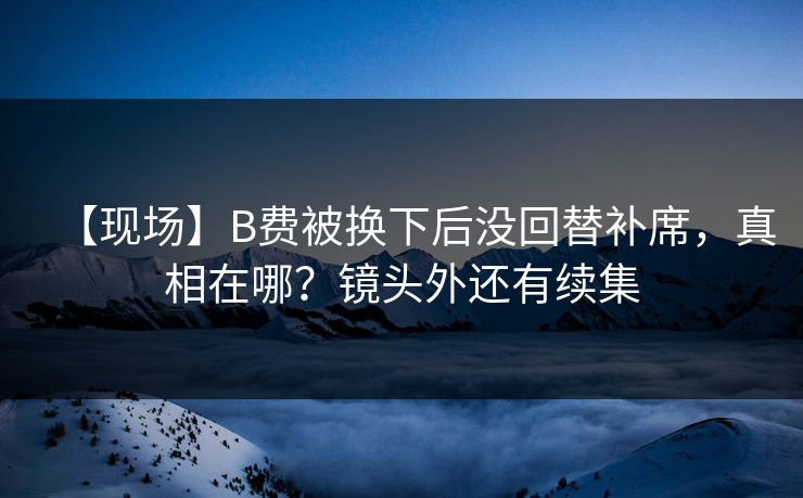 【现场】B费被换下后没回替补席，真相在哪？镜头外还有续集